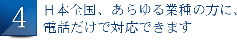 日本全国、あらゆる業種の方に、電話だけで対応できます